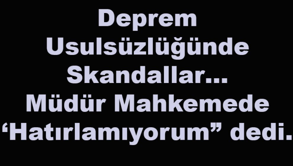 Deprem Usulsüzlüğünde Skandallar… Müdür Mahkemede ‘Hatırlamıyorum” dedi.