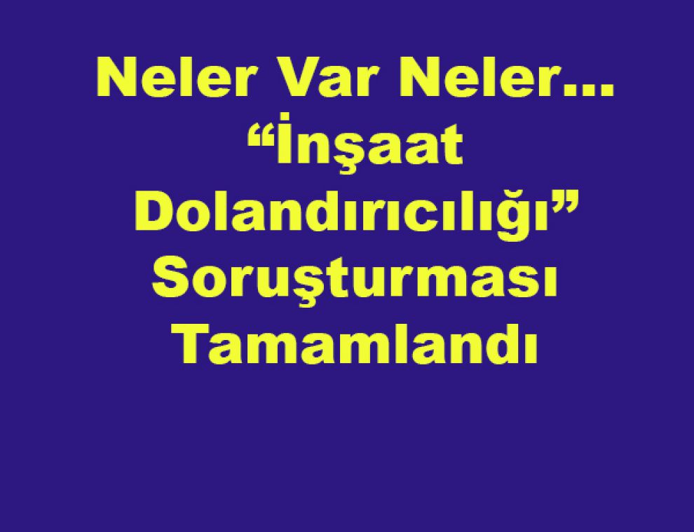 Neler Var Neler… “İnşaat Dolandırıcılığı” Soruşturması Tamamlandı